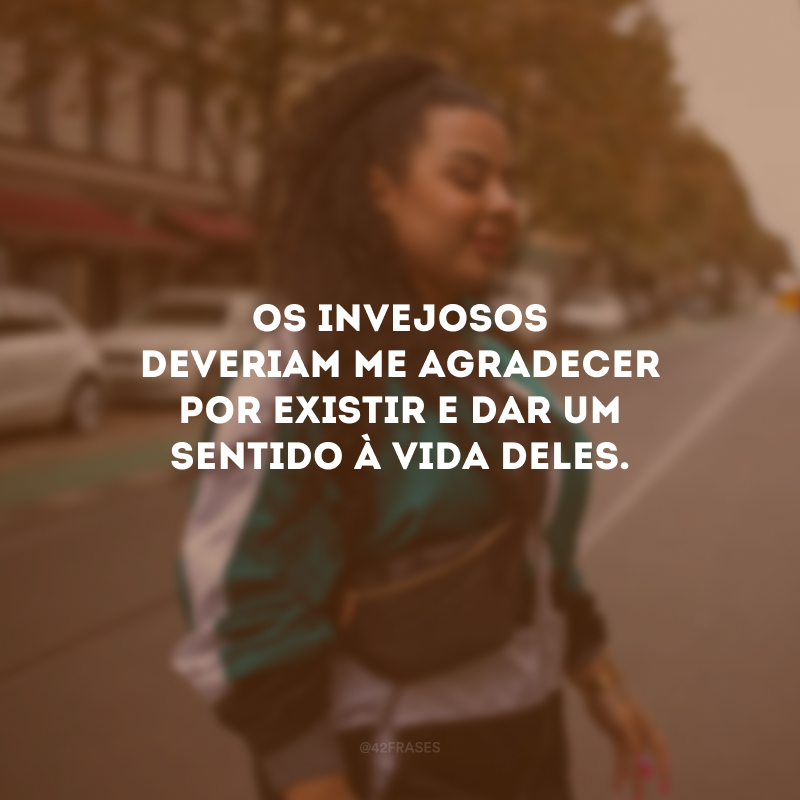 Os invejosos deveriam me agradecer por existir e dar um sentido à vida deles.