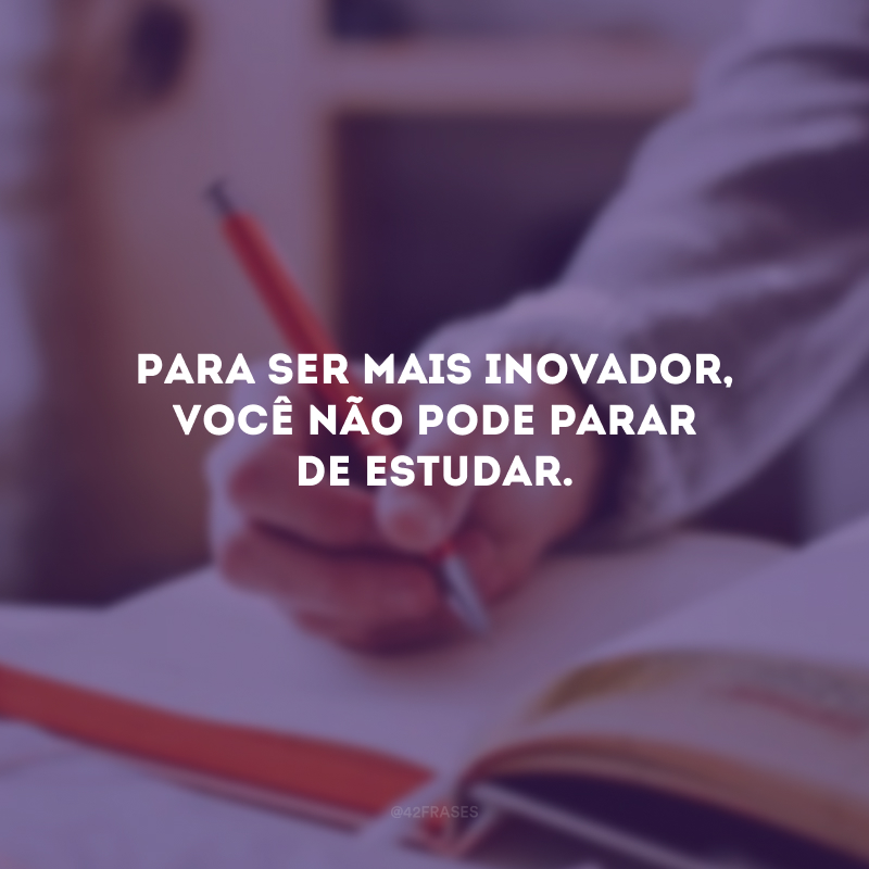 Para ser mais inovador, você não pode parar de estudar.