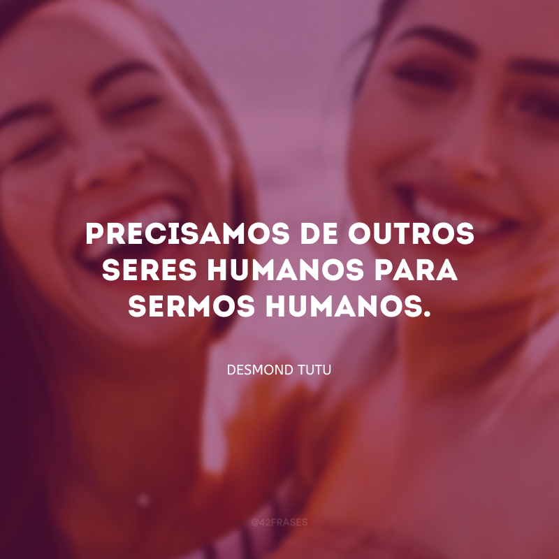 Precisamos de outros seres humanos para sermos humanos.