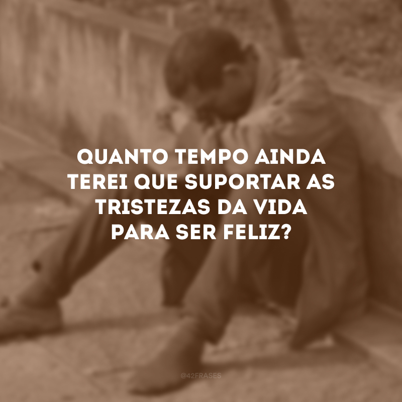 Quanto tempo ainda terei que suportar as tristezas da vida para ser feliz? 