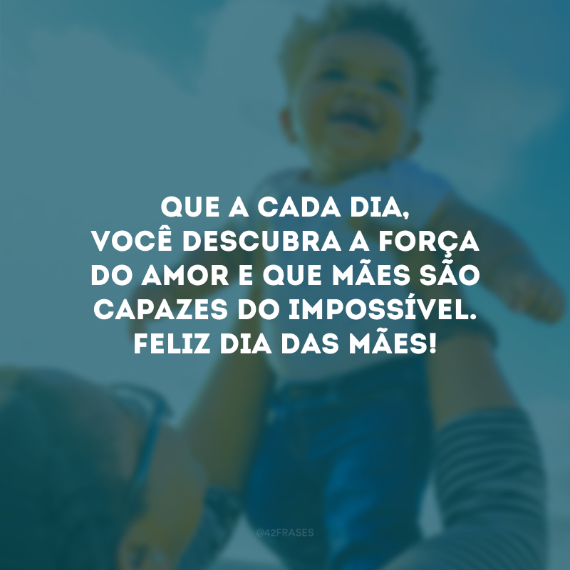 Que a cada dia, você descubra a força do amor e que mães são capazes do impossível. Feliz Dia das Mães!