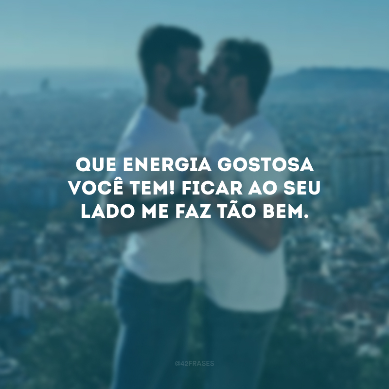 Que energia gostosa você tem! Ficar ao seu lado me faz tão bem.