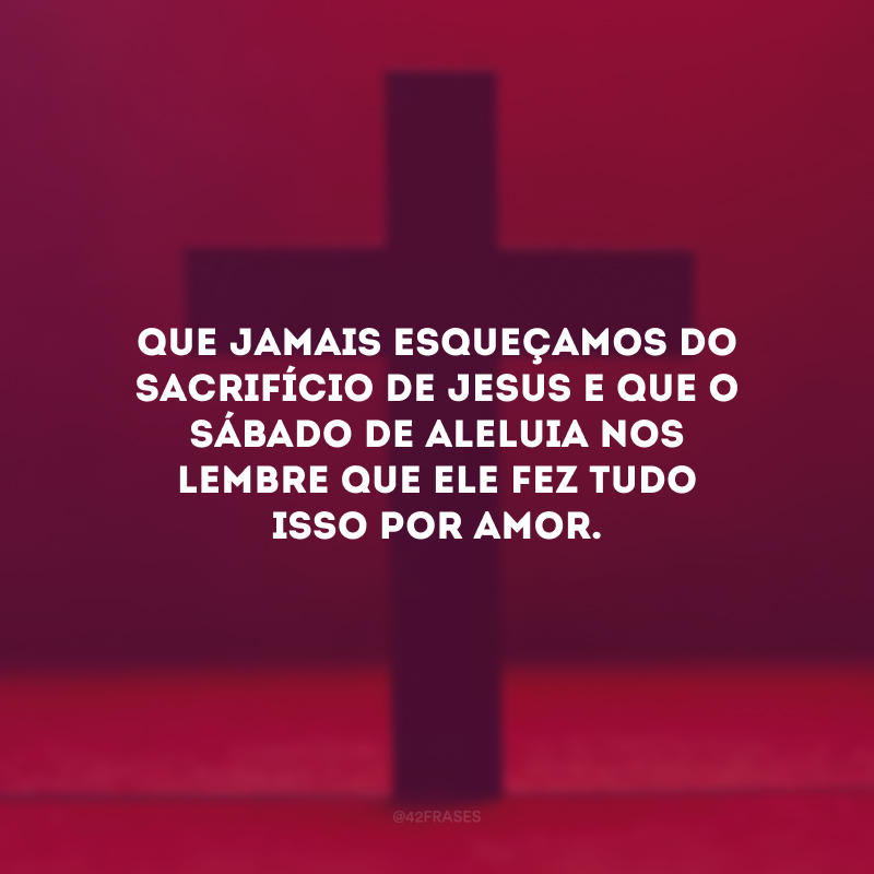 Que jamais esqueçamos do sacrifício de Jesus e que o Sábado de Aleluia nos lembre que Ele fez tudo isso por amor.