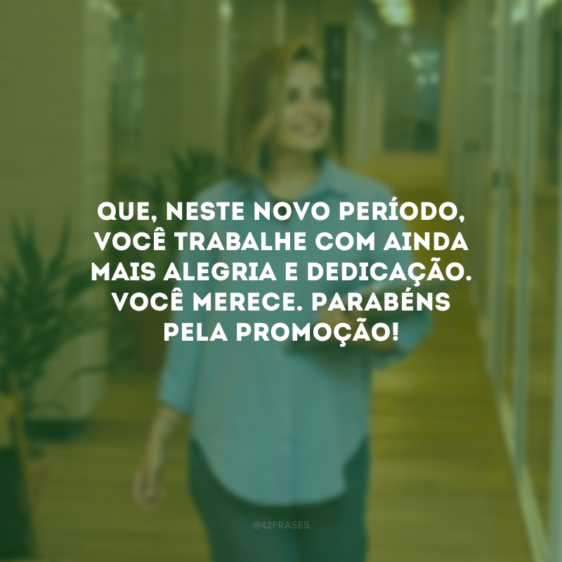 Que, neste novo período, você trabalhe com ainda mais alegria e dedicação. Você merece. Parabéns pela promoção!