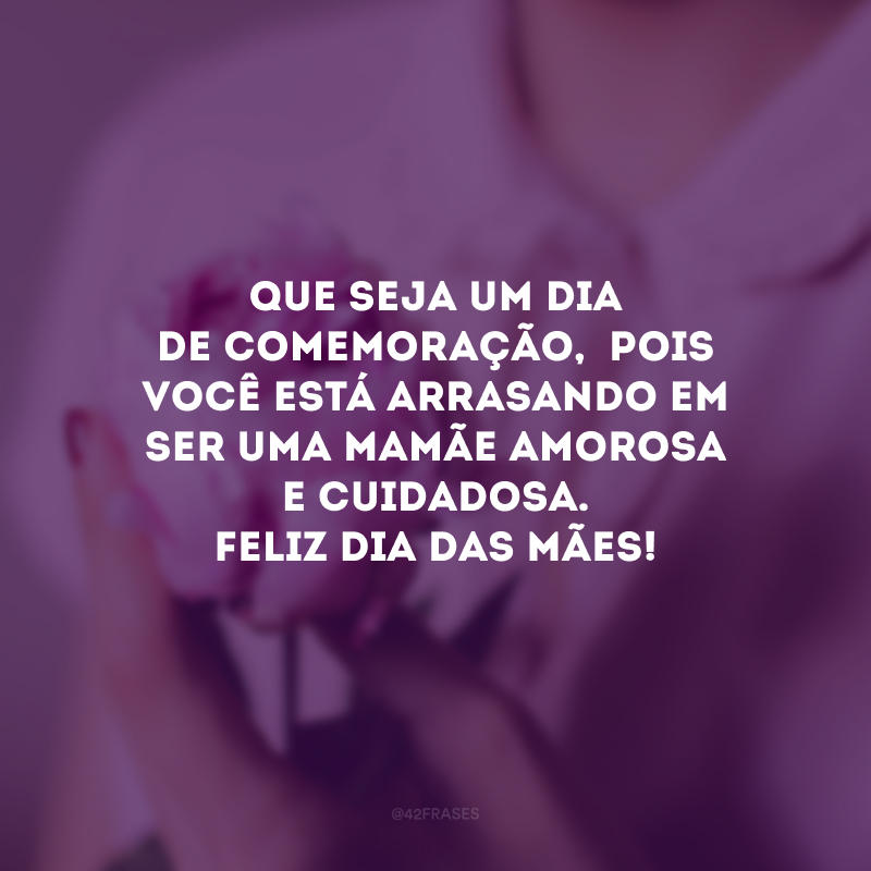 Que seja um dia de comemoração, pois você está arrasando em ser uma mamãe amorosa e cuidadosa. Feliz Dia das Mães!