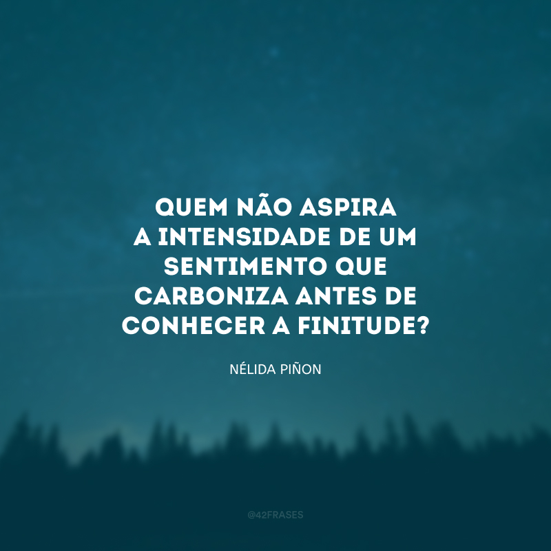 Quem não aspira a intensidade de um sentimento que carboniza antes de conhecer a finitude?