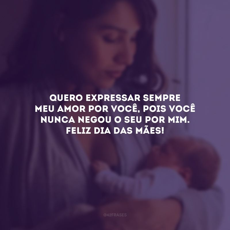 Quero expressar sempre meu amor por você, pois você nunca negou o seu por mim. Feliz Dia das Mães!