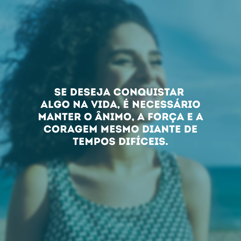 Se deseja conquistar algo na vida, é necessário manter o ânimo, a força e a coragem mesmo diante de tempos difíceis.