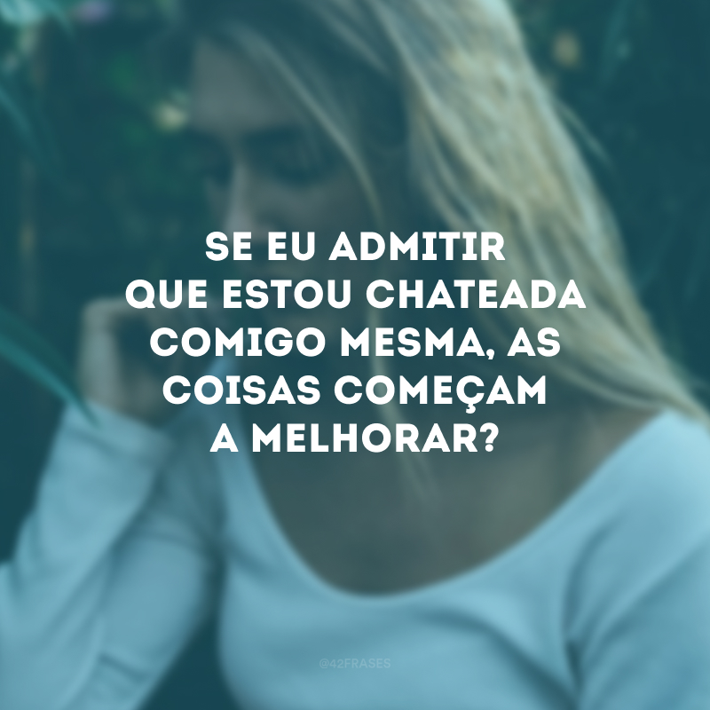 Se eu admitir que estou chateada comigo mesma, as coisas começam a melhorar?