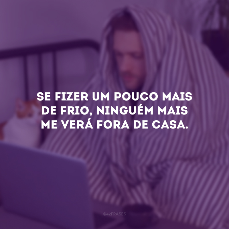 Se fizer um pouco mais de frio, ninguém mais me verá fora de casa.