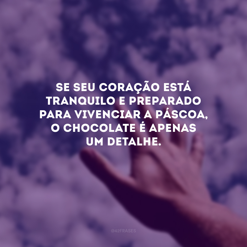 Se seu coração está tranquilo e preparado para vivenciar a Páscoa, o chocolate é apenas um detalhe.