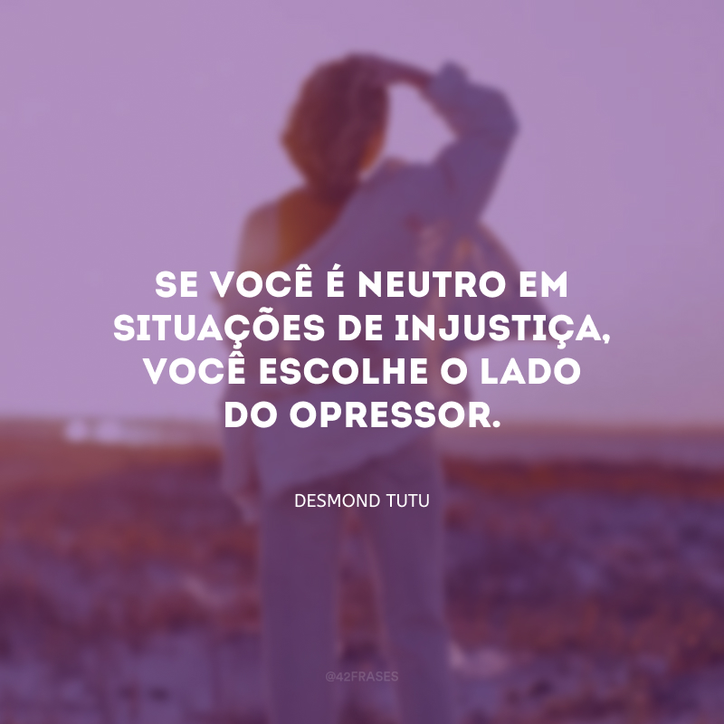 Se você é neutro em situações de injustiça, você escolhe o lado do opressor.