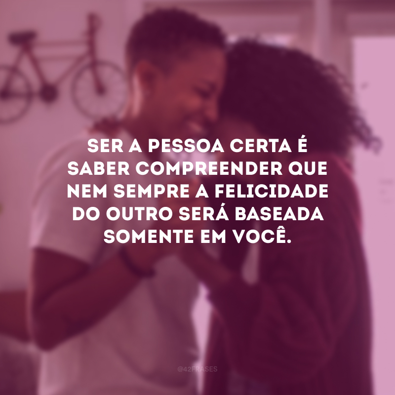 Ser a pessoa certa é saber compreender que nem sempre a felicidade do outro será baseada somente em você.