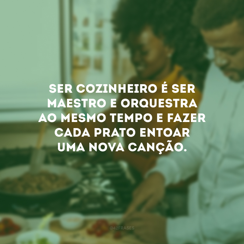 Ser cozinheiro é ser maestro e orquestra ao mesmo tempo e fazer cada prato entoar uma nova canção. 