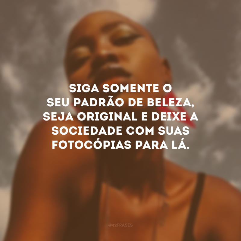 Siga somente o seu padrão de beleza, seja original e deixe a sociedade com suas fotocópias para lá.