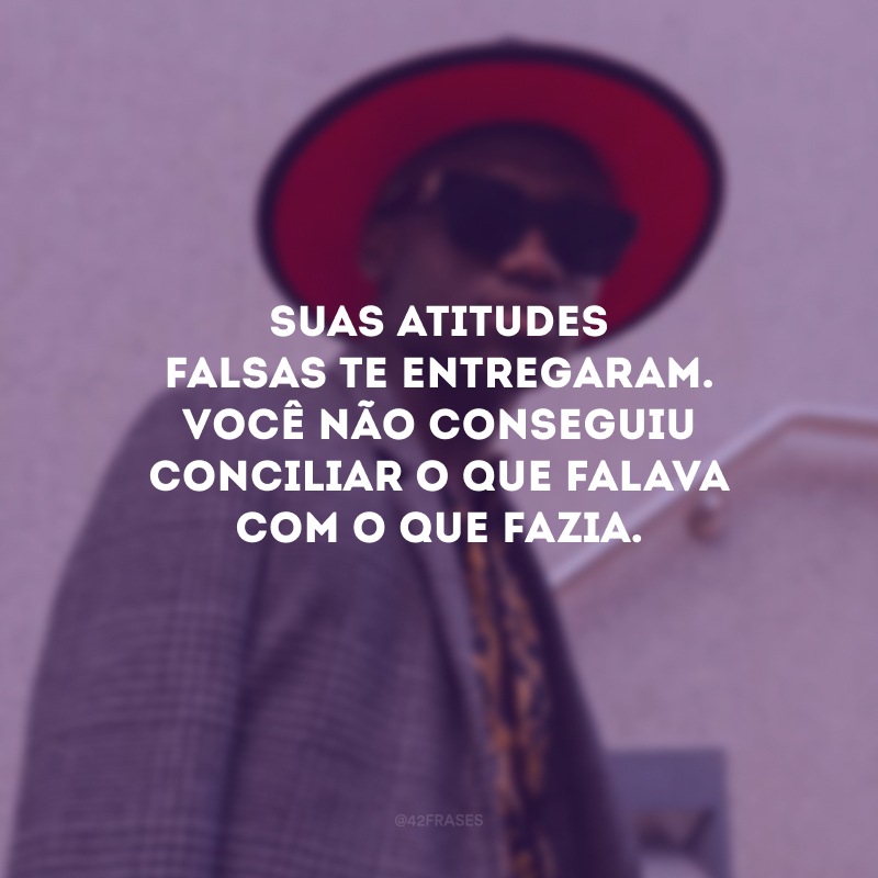 Suas atitudes falsas te entregaram. você não conseguiu conciliar o que falava com o que fazia.