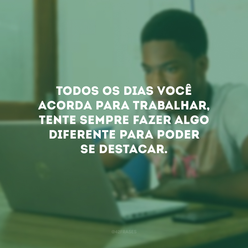 Todos os dias você acorda para trabalhar, tente sempre fazer algo diferente para poder se destacar.