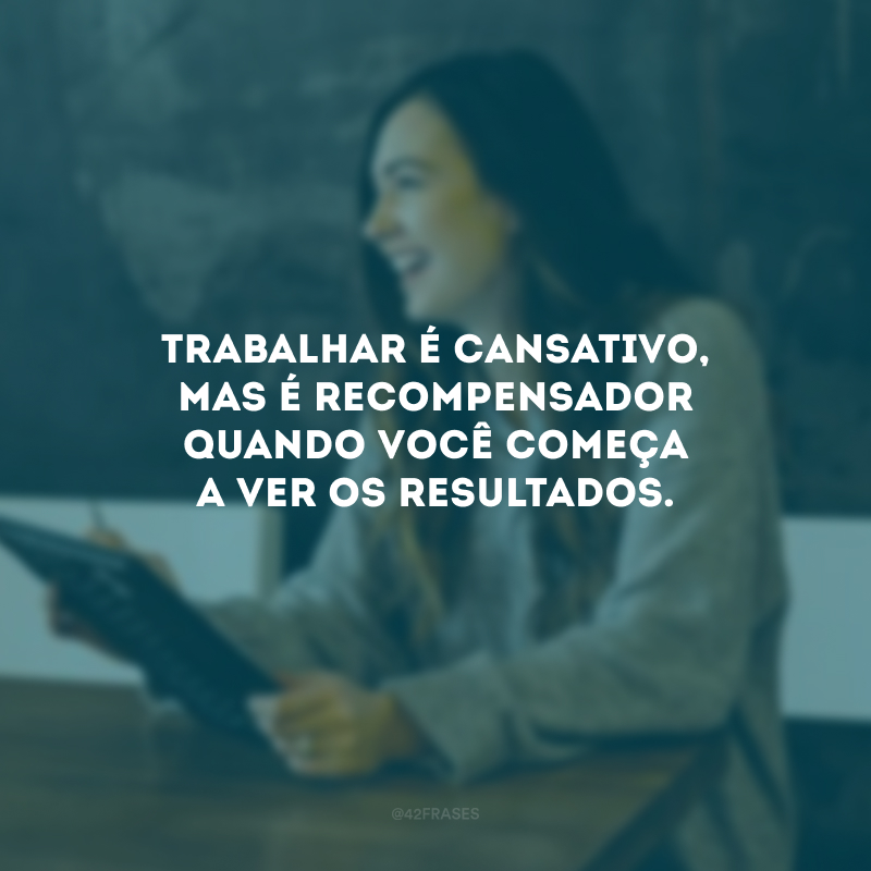 Trabalhar é cansativo, mas é recompensador quando você começa a ver os resultados.