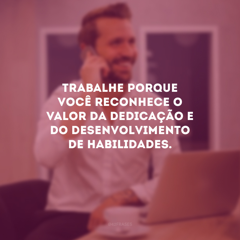 Trabalhe porque você reconhece o valor da dedicação e do desenvolvimento de habilidades.