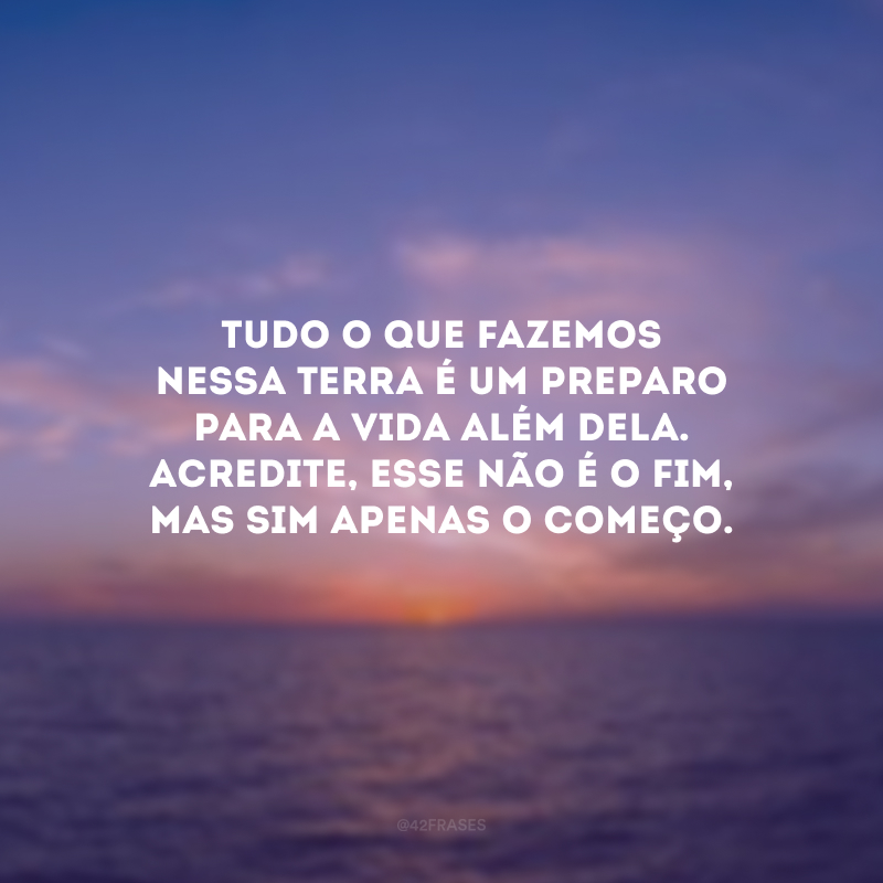 Tudo o que fazemos nessa Terra é um preparo para a vida além dela. Acredite, esse não é o fim, mas sim apenas o começo. 