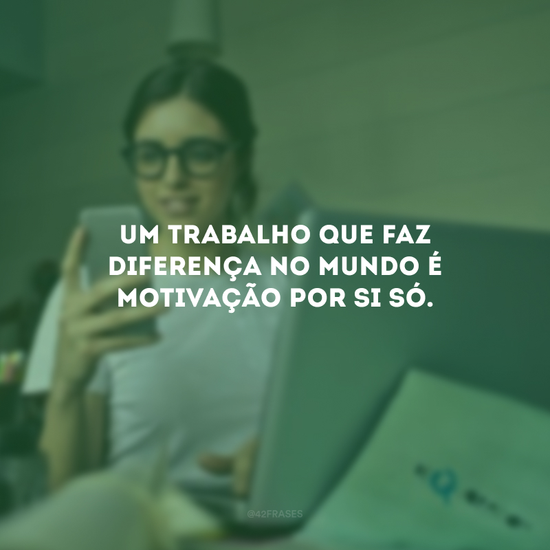 Um trabalho que faz diferença no mundo é motivação por si só.