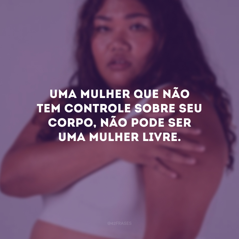 Uma mulher que não tem controle sobre seu corpo, não pode ser uma mulher livre.