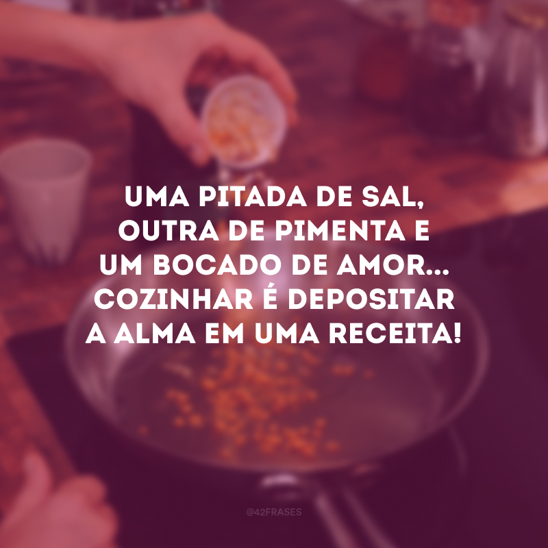 Uma pitada de sal, outra de pimenta e um bocado de amor... Cozinhar é depositar a alma em uma receita! 