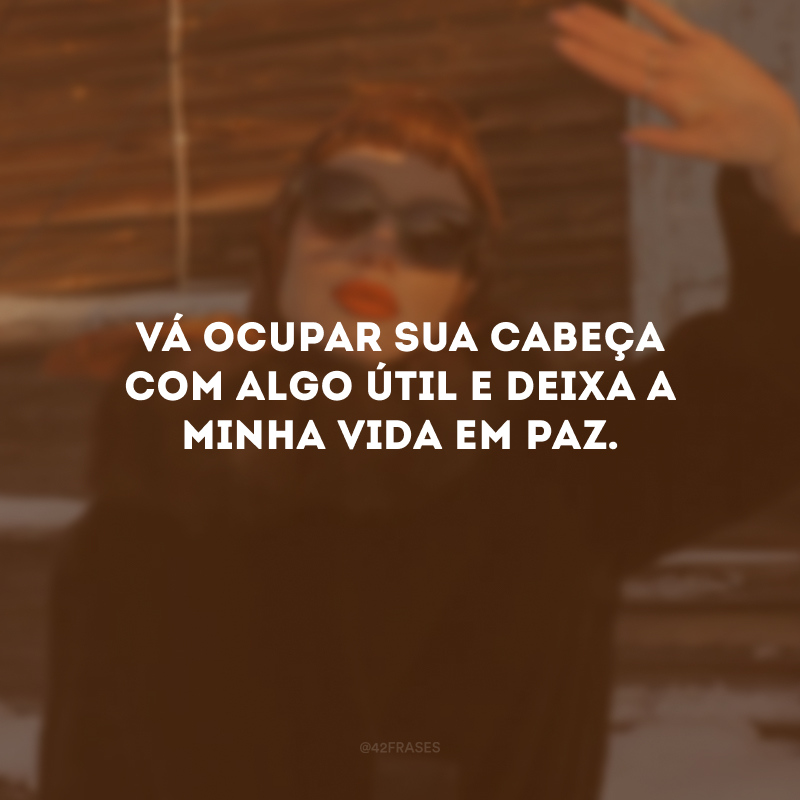 Vá ocupar sua cabeça com algo útil e deixa a minha vida em paz.