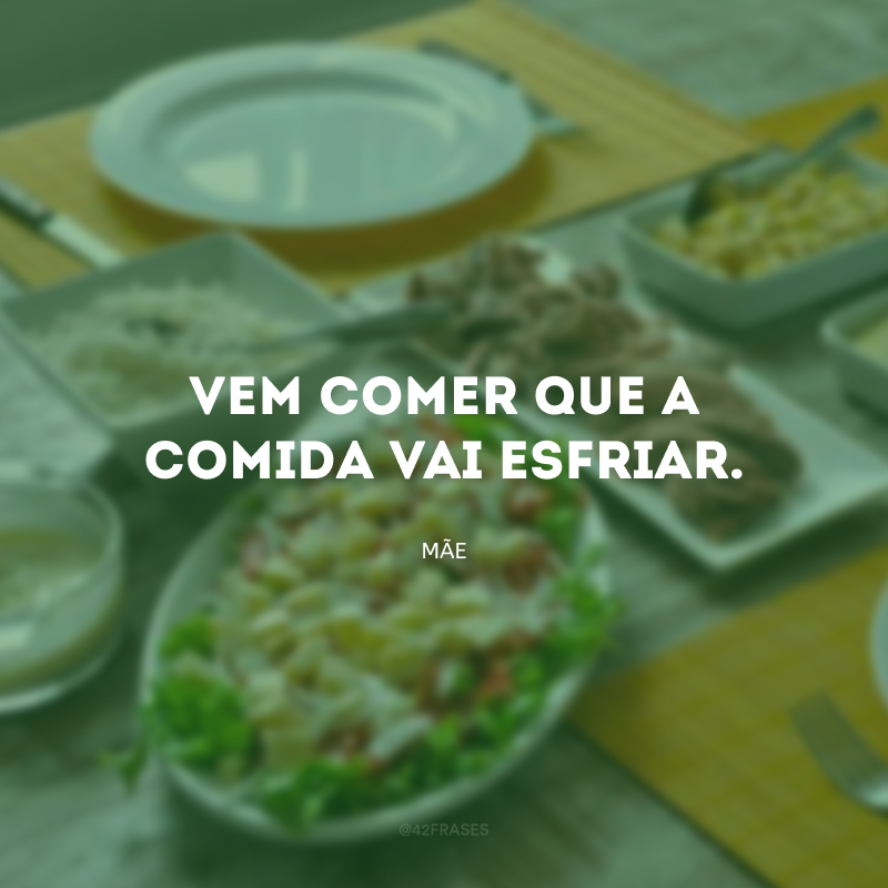 Vem comer que a comida vai esfriar.