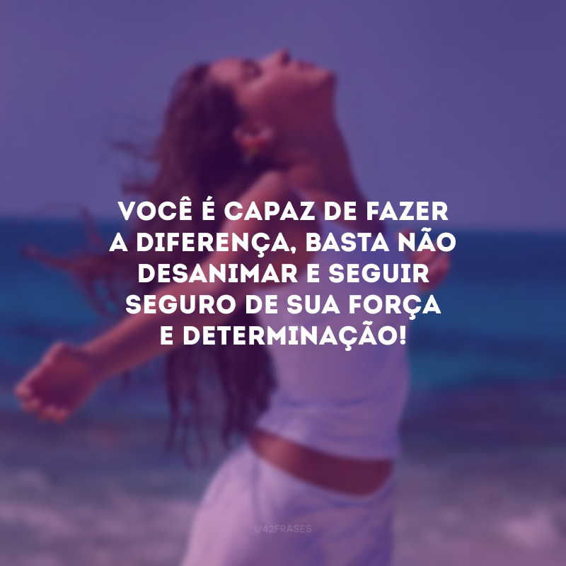 Você é capaz de fazer a diferença, basta não desanimar e seguir seguro de sua força e determinação!