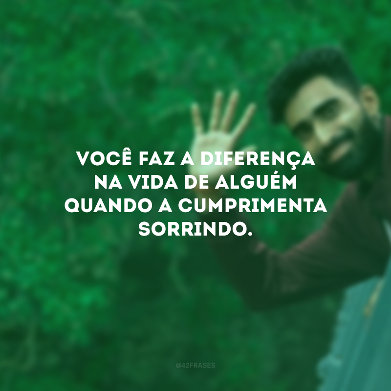 Você faz a diferença na vida de alguém quando a cumprimenta sorrindo.