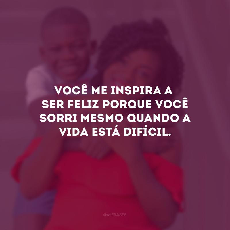 Você me inspira a ser feliz porque você sorri mesmo quando a vida está difícil.