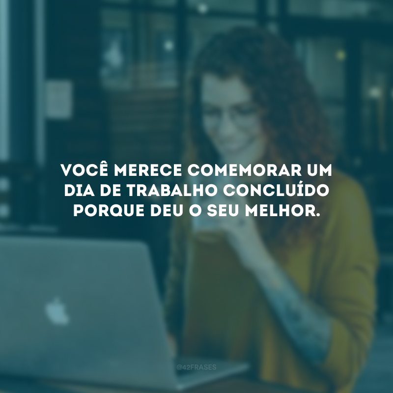 Você merece comemorar um dia de trabalho concluído porque deu o seu melhor.