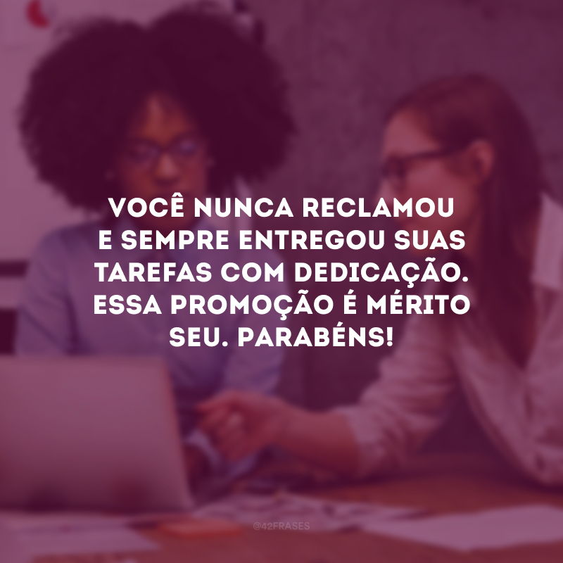 Você nunca reclamou e sempre entregou suas tarefas com dedicação. Essa promoção é mérito seu. Parabéns!