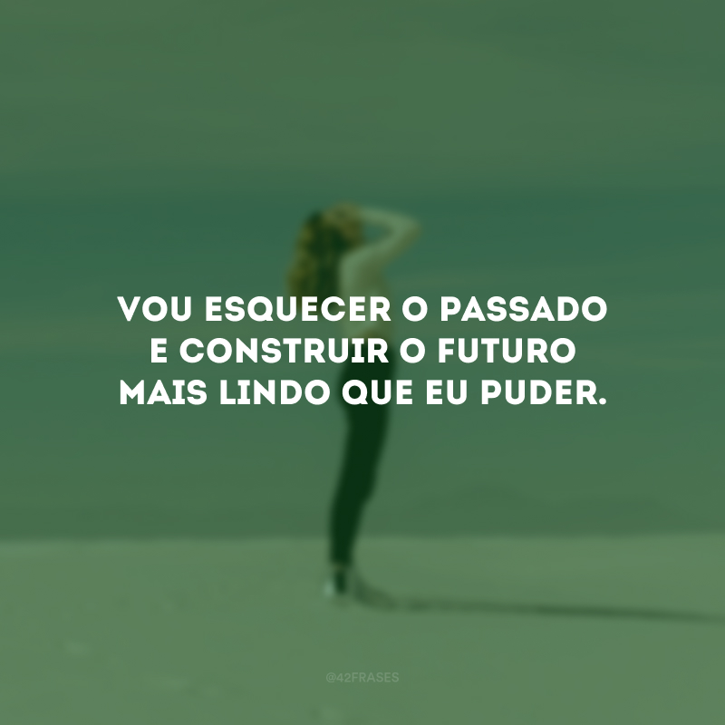 Vou esquecer o passado e construir o futuro mais lindo que eu puder.