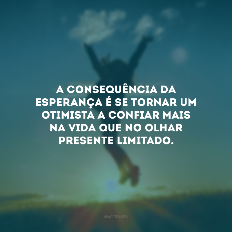 A consequência da esperança é se tornar um otimista a confiar mais na vida que no olhar presente limitado.