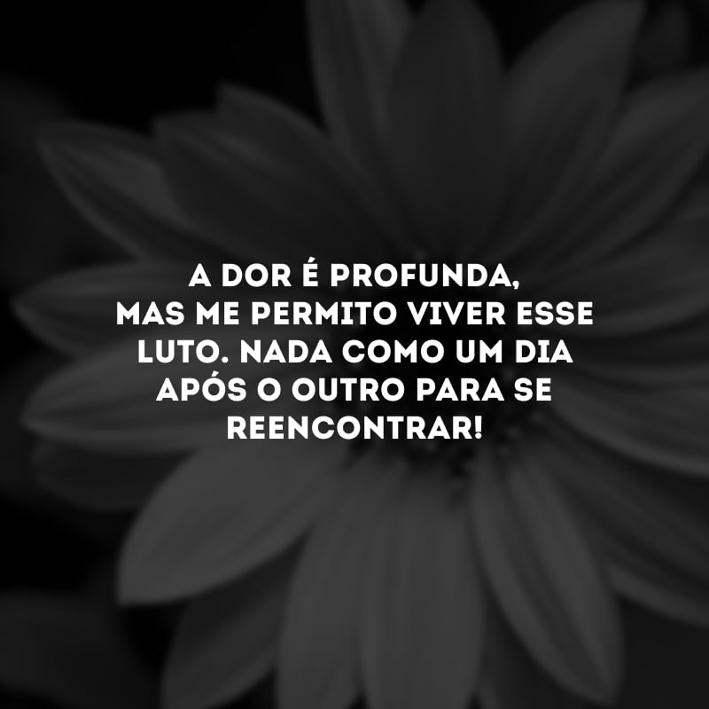 A dor é profunda, mas me permito viver esse luto. Nada como um dia após o outro para se reencontrar!