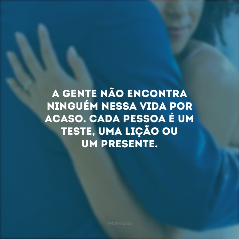 A gente não encontra ninguém nessa vida por acaso. Cada pessoa é um teste, uma lição ou um presente. 
