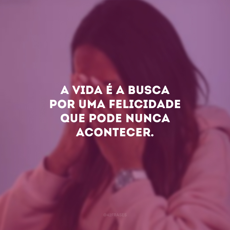 A vida é a busca por uma felicidade que pode nunca acontecer.