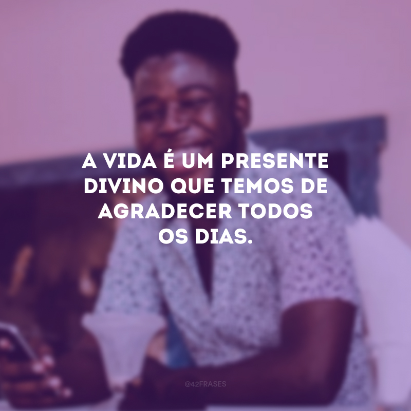 A vida é um presente divino que temos de agradecer todos os dias.