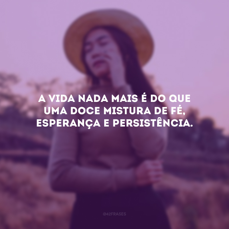 A vida nada mais é do que uma doce mistura de fé, esperança e persistência.