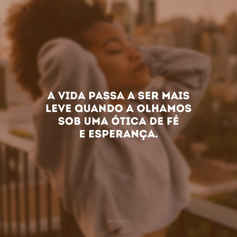 A vida passa a ser mais leve quando a olhamos sob uma ótica de fé e esperança.