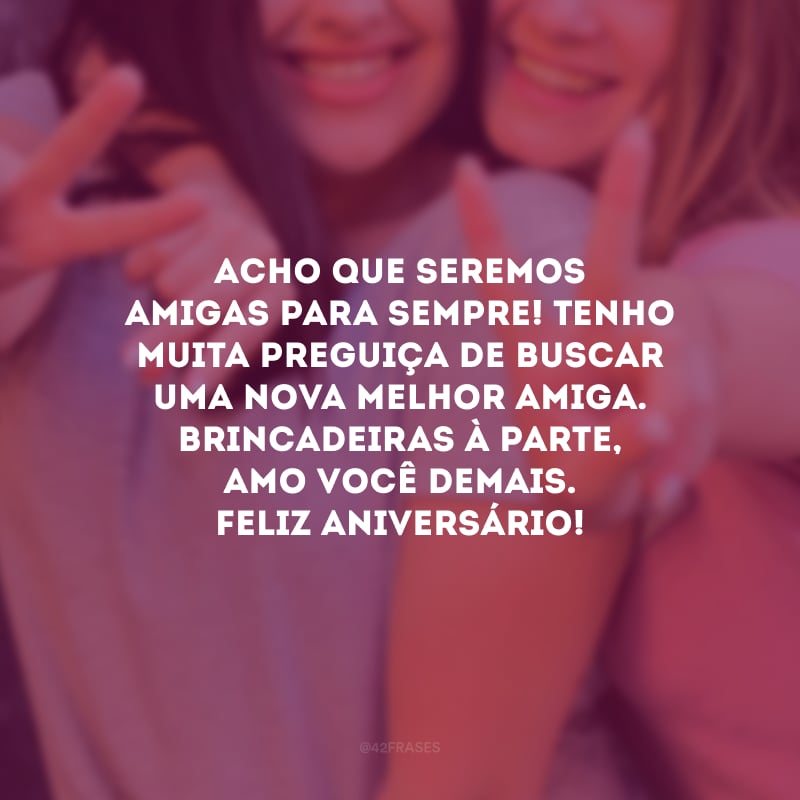 Acho que seremos amigas para sempre! Tenho muita preguiça de buscar uma nova melhor amiga. Brincadeiras à parte, amo você demais. Feliz aniversário!