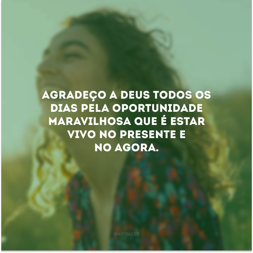 Agradeço a Deus todos os dias pela oportunidade maravilhosa que é estar vivo no presente e no agora.