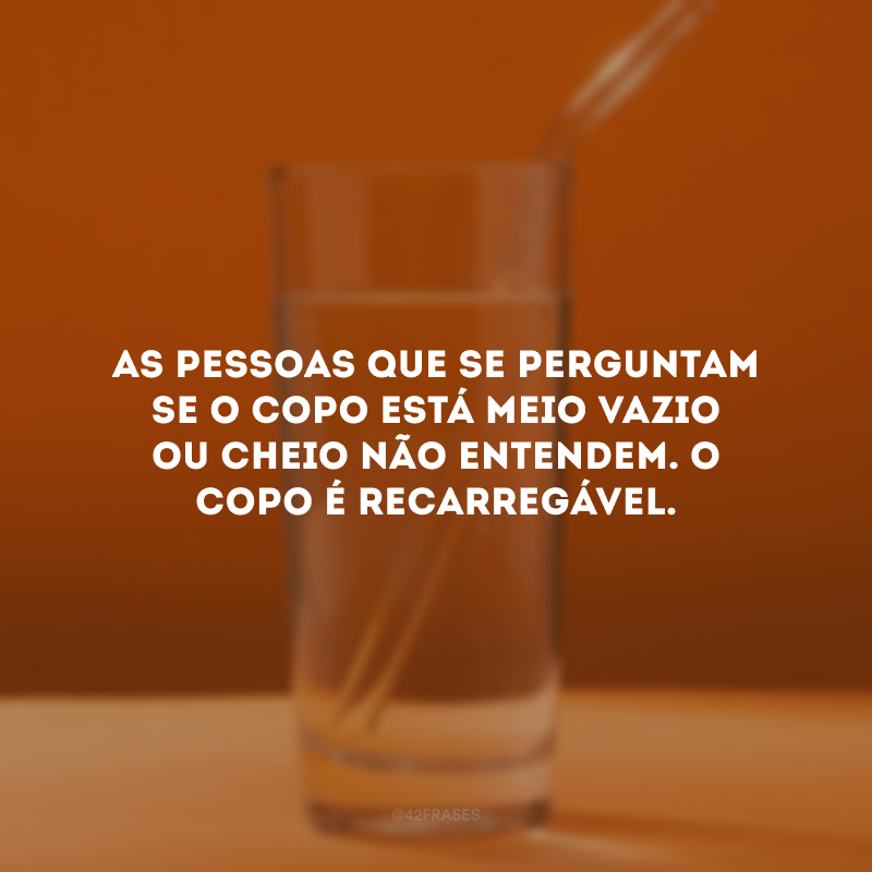 As pessoas que se perguntam se o copo está meio vazio ou cheio não entendem. O copo é recarregável. 