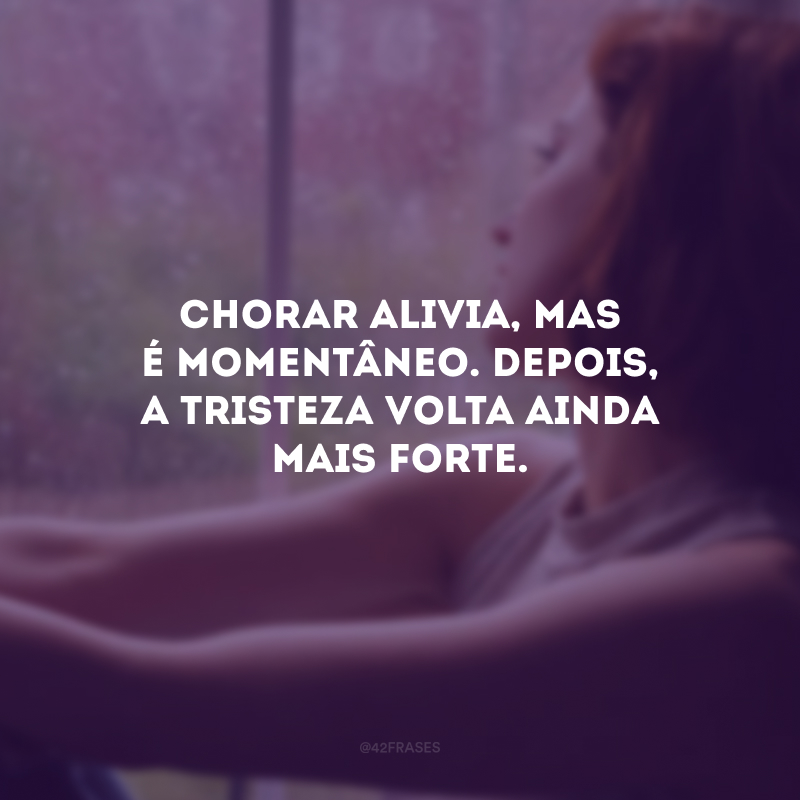 Chorar alivia, mas é momentâneo. Depois, a tristeza volta ainda mais forte.