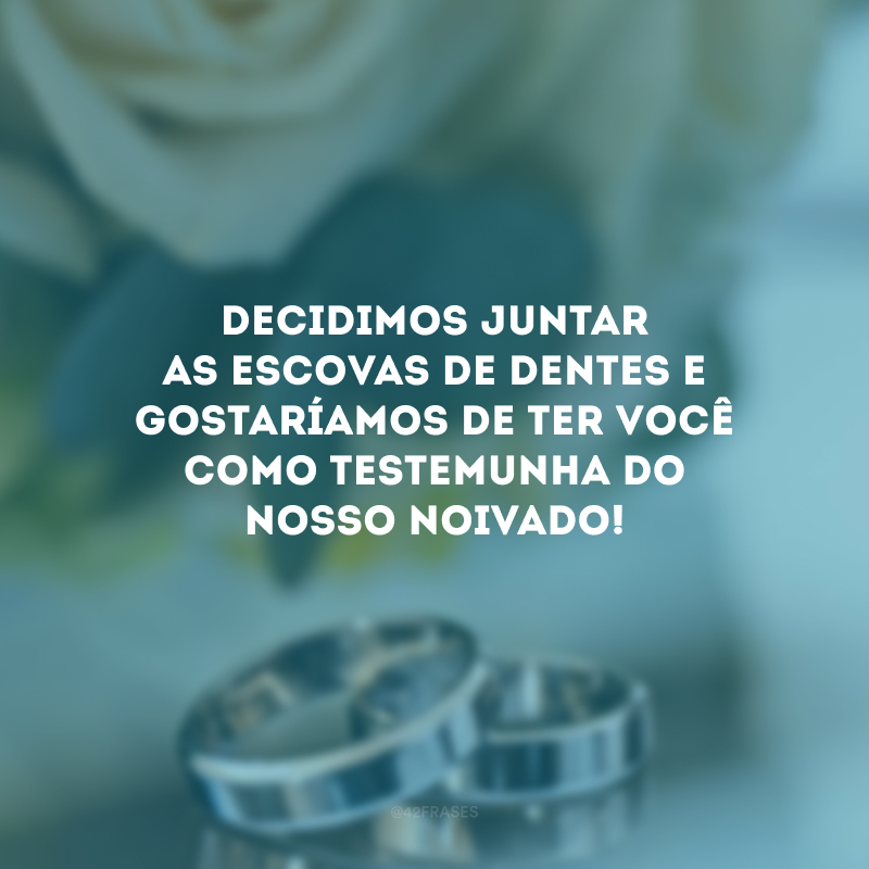 Decidimos juntar as escovas de dentes e gostaríamos de ter você como testemunha do nosso noivado!