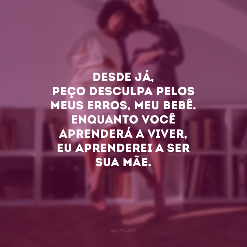 Desde já, peço desculpa pelos meus erros, meu bebê. Enquanto você aprenderá a viver, eu aprenderei a ser sua mãe.