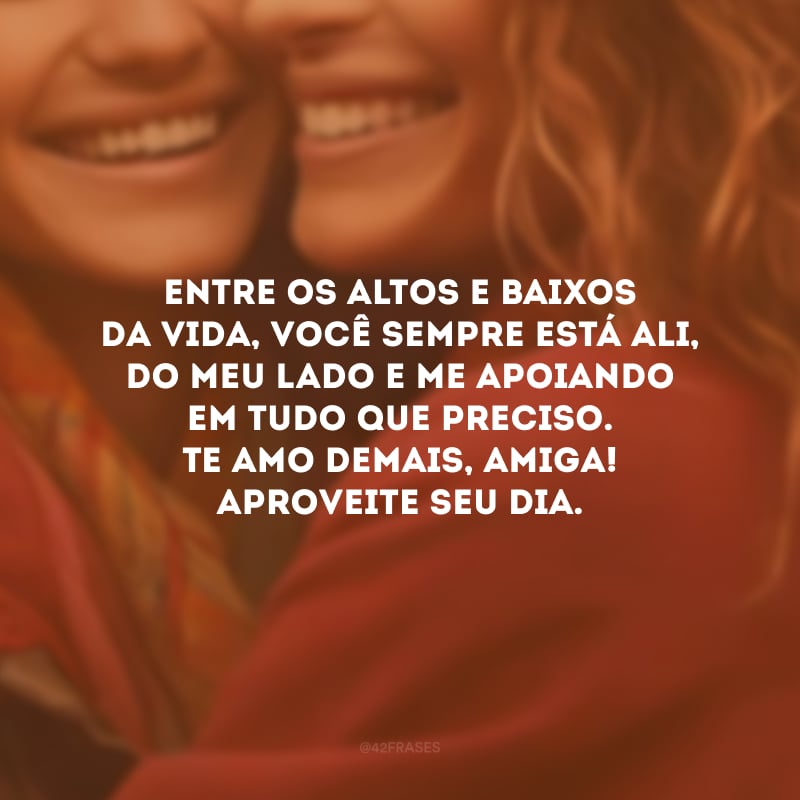 Entre os altos e baixos da vida, você sempre está ali, do meu lado e me apoiando em tudo que preciso. Te amo demais, amiga! Aproveite seu dia.