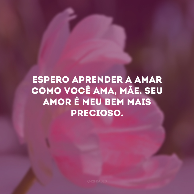 Espero aprender a amar como você ama, mãe. Seu amor é meu bem mais precioso.